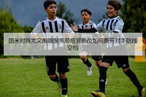 国米对阵尤文前瞻聚焦劳塔罗跑位如何撕开对手防线空档